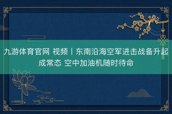 九游体育官网 视频丨东南沿海空军进击战备升起成常态 空中加油机随时待命