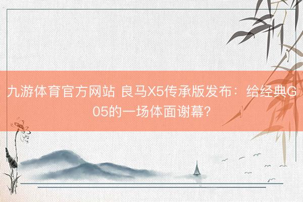 九游体育官方网站 良马X5传承版发布:给经典G05的一场体面谢幕?