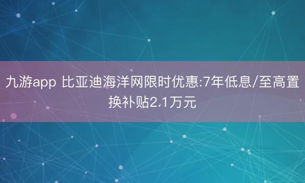 九游app 比亚迪海洋网限时优惠:7年低息/至高置换补贴2.1万元