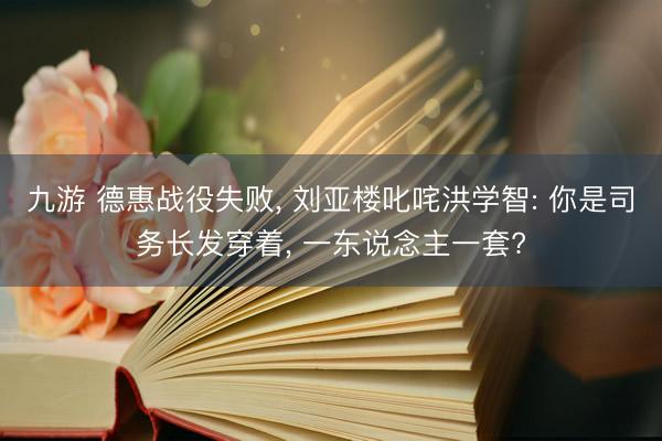 九游 德惠战役失败, 刘亚楼叱咤洪学智: 你是司务长发穿着, 一东说念主一套?