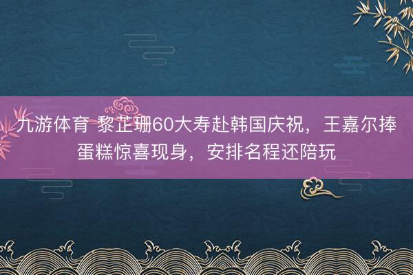 九游体育 黎芷珊60大寿赴韩国庆祝，王嘉尔捧蛋糕惊喜现身，安排名程还陪玩