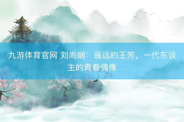 九游体育官网 刘尚娴：遥远的王芳，一代东谈主的青春偶像