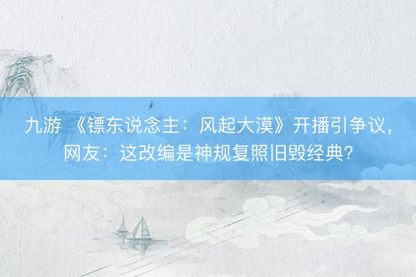 九游 《镖东说念主：风起大漠》开播引争议，网友：这改编是神规复照旧毁经典？