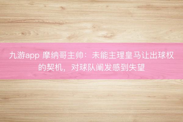 九游app 摩纳哥主帅：未能主理皇马让出球权的契机，对球队阐发感到失望