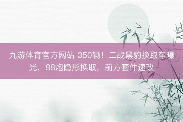 九游体育官方网站 350辆！二战黑豹换取车曝光，88炮隐形换取，前方套件速改