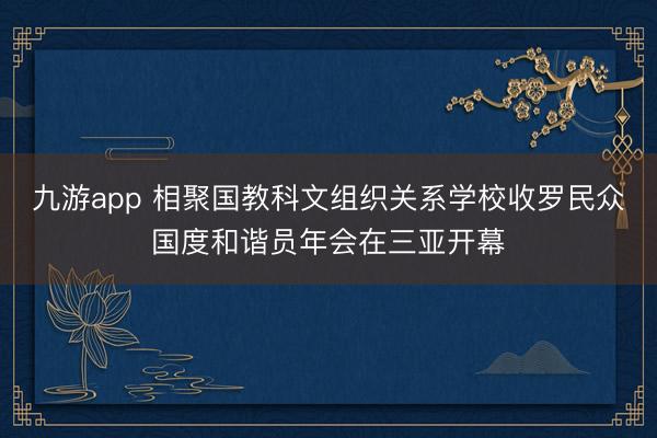 九游app 相聚国教科文组织关系学校收罗民众国度和谐员年会在三亚开幕