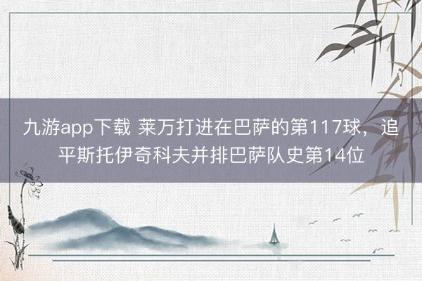 九游app下载 莱万打进在巴萨的第117球，追平斯托伊奇科夫并排巴萨队史第14位