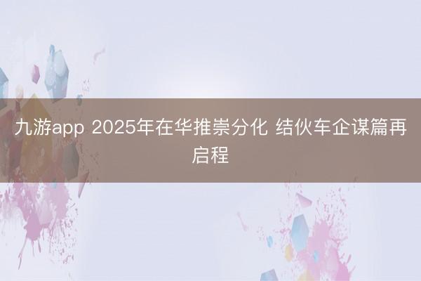 九游app 2025年在华推崇分化 结伙车企谋篇再启程