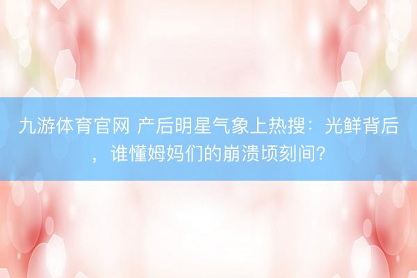 九游体育官网 产后明星气象上热搜：光鲜背后，谁懂姆妈们的崩溃顷刻间？