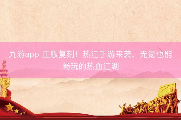 九游app 正版复刻！热江手游来袭，无氪也能畅玩的热血江湖