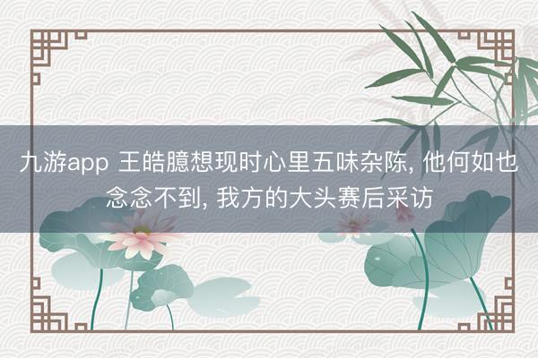 九游app 王皓臆想现时心里五味杂陈, 他何如也念念不到, 我方的大头赛后采访