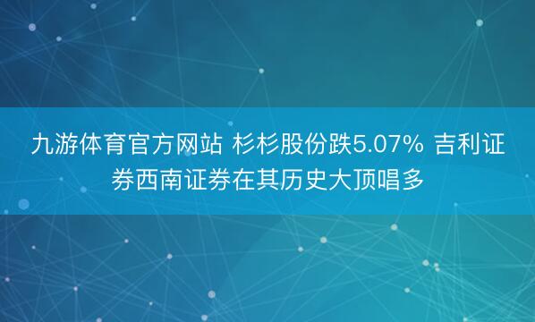 九游体育官方网站 杉杉股份跌5.07% 吉利证券西南证券在其历史大顶唱多