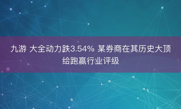 九游 大全动力跌3.54% 某券商在其历史大顶给跑赢行业评级