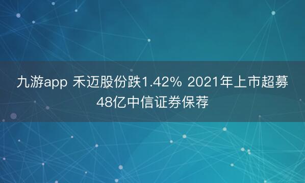 九游app 禾迈股份跌1.42% 2021年上市超募48亿中信证券保荐