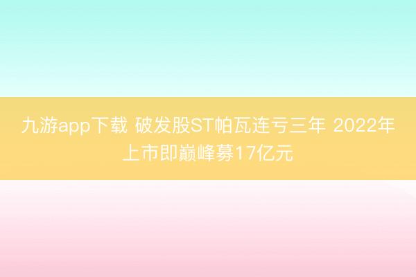 九游app下载 破发股ST帕瓦连亏三年 2022年上市即巅峰募17亿元