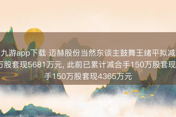 九游app下载 迈赫股份当然东谈主鼓舞王绪平拟减合手260万股套现5681万元, 此前已累计减合手150万股套现4365万元