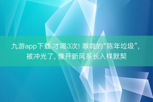 九游app下载 才喝3次! 喉咙的“陈年垃圾”, 被冲光了, 像开新风系长入样默契