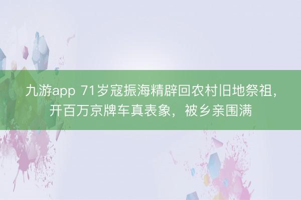 九游app 71岁寇振海精辟回农村旧地祭祖，开百万京牌车真表象，被乡亲围满