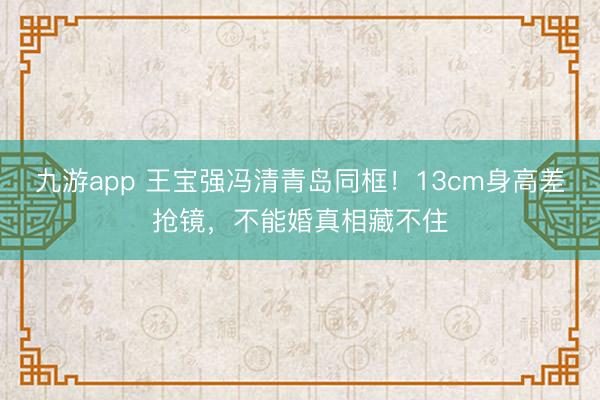九游app 王宝强冯清青岛同框!13cm身高差抢镜,不能婚真相藏不住