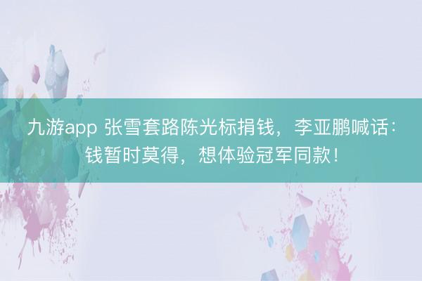 九游app 张雪套路陈光标捐钱,李亚鹏喊话:钱暂时莫得,想体验冠军同款!