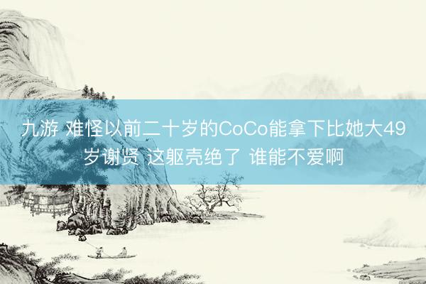 九游 难怪以前二十岁的CoCo能拿下比她大49岁谢贤 这躯壳绝了 谁能不爱啊