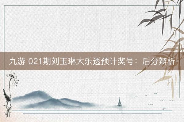 九游 021期刘玉琳大乐透预计奖号：后分辩析