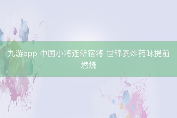 九游app 中国小将连斩宿将 世锦赛炸药味提前燃烧