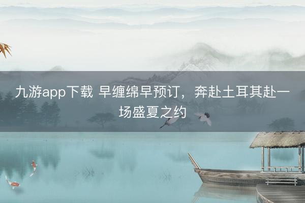 九游app下载 早缠绵早预订，奔赴土耳其赴一场盛夏之约