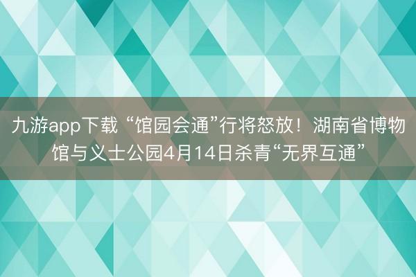 九游app下载 “馆园会通”行将怒放!湖南省博物馆与义士公园4月14日杀青“无界互通”