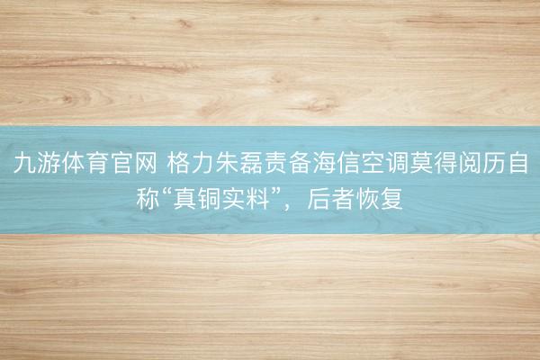 九游体育官网 格力朱磊责备海信空调莫得阅历自称“真铜实料”,后者恢复