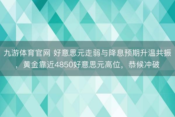 九游体育官网 好意思元走弱与降息预期升温共振,黄金靠近4850好意思元高位,恭候冲破