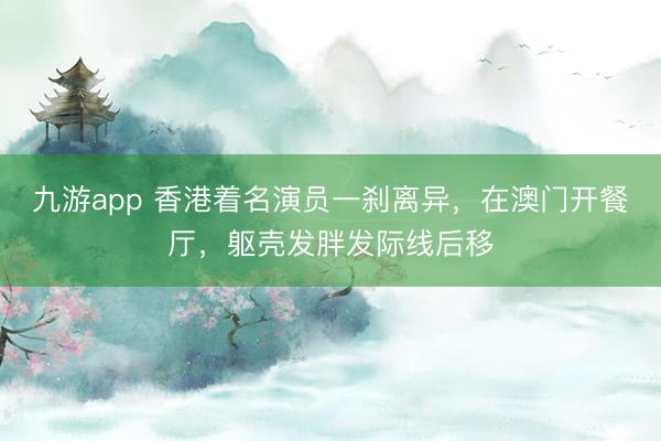 九游app 香港着名演员一刹离异，在澳门开餐厅，躯壳发胖发际线后移