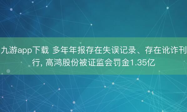 九游app下载 多年年报存在失误记录、存在讹诈刊行, 高鸿股份被证监会罚金1.35亿