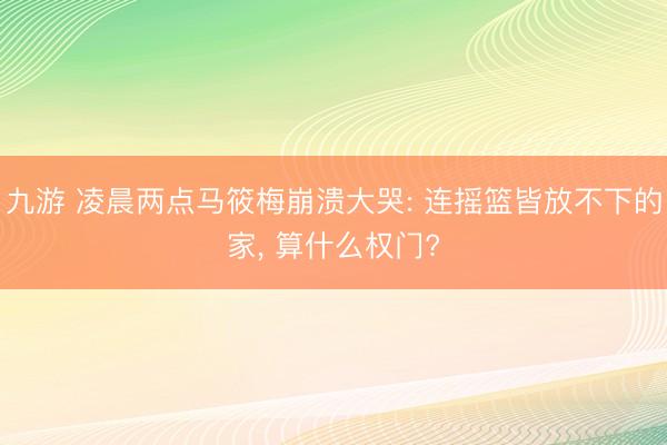 九游 凌晨两点马筱梅崩溃大哭: 连摇篮皆放不下的家, 算什么权门?