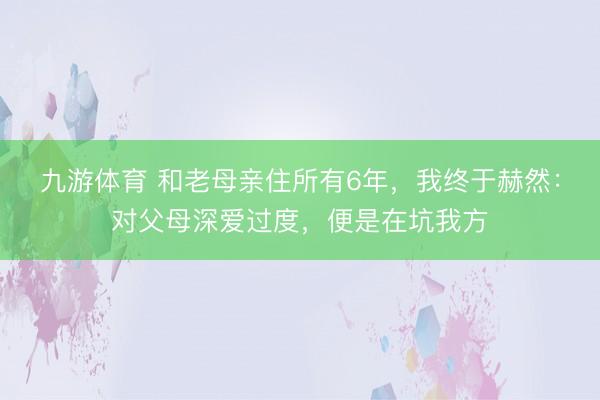 九游体育 和老母亲住所有6年，我终于赫然：对父母深爱过度，便是在坑我方