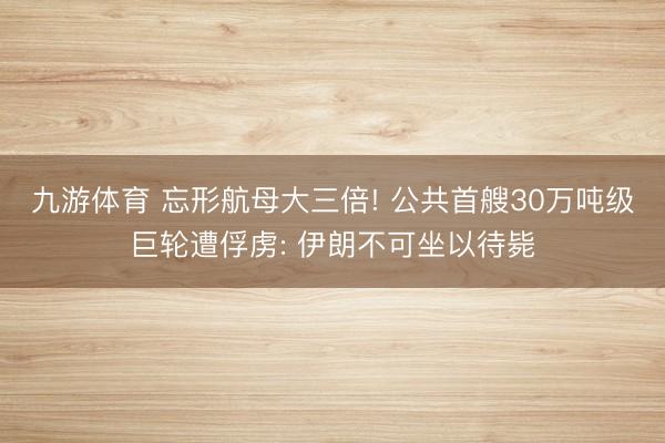九游体育 忘形航母大三倍! 公共首艘30万吨级巨轮遭俘虏: 伊朗不可坐以待毙