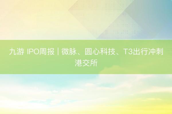 九游 IPO周报 | 微脉、圆心科技、T3出行冲刺港交所