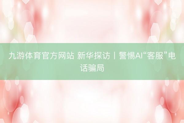 九游体育官方网站 新华探访丨警惕AI“客服”电话骗局