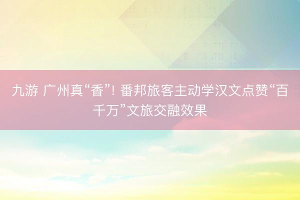 九游 广州真“香”! 番邦旅客主动学汉文点赞“百千万”文旅交融效果