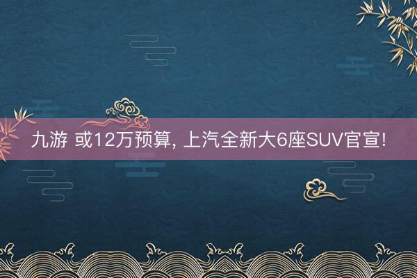 九游 或12万预算, 上汽全新大6座SUV官宣!