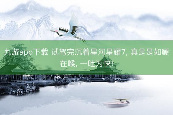 九游app下载 试驾完沉着星河星耀7, 真是是如鲠在喉, 一吐为快!