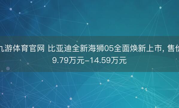 九游体育官网 比亚迪全新海狮05全面焕新上市, 售价9.79万元-14.59万元