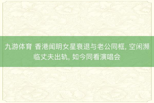 九游体育 香港闻明女星衰退与老公同框, 空闲濒临丈夫出轨, 如今同看演唱会