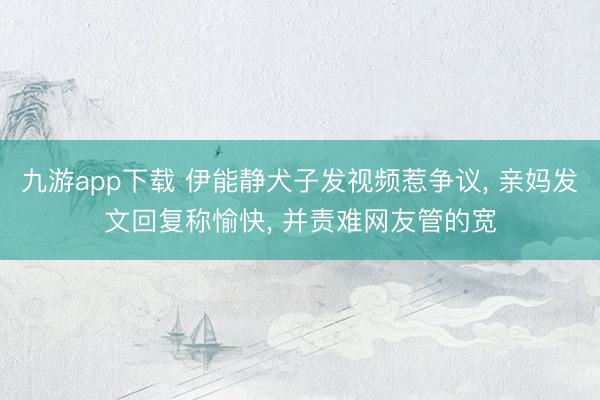 九游app下载 伊能静犬子发视频惹争议, 亲妈发文回复称愉快, 并责难网友管的宽