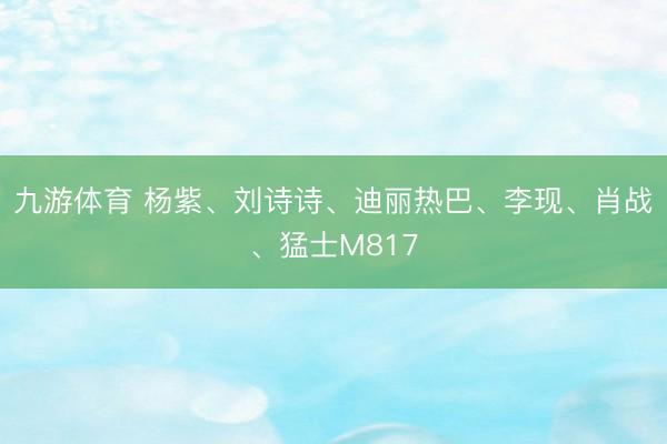 九游体育 杨紫、刘诗诗、迪丽热巴、李现、肖战、猛士M817