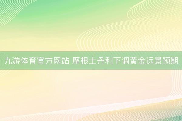 九游体育官方网站 摩根士丹利下调黄金远景预期