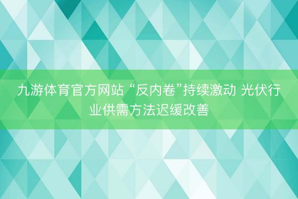 九游体育官方网站 “反内卷”持续激动 光伏行业供需方法迟缓改善