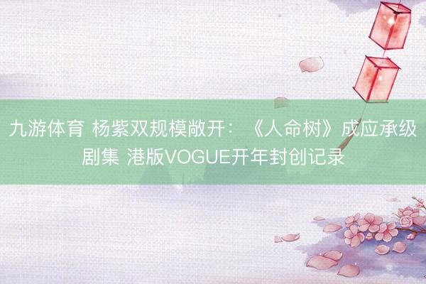 九游体育 杨紫双规模敞开：《人命树》成应承级剧集 港版VOGUE开年封创记录