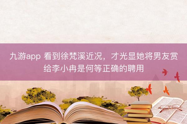 九游app 看到徐梵溪近况，才光显她将男友赏给李小冉是何等正确的聘用