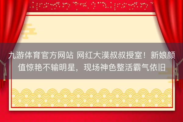 九游体育官方网站 网红大漠叔叔授室！新娘颜值惊艳不输明星，现场神色整活霸气依旧